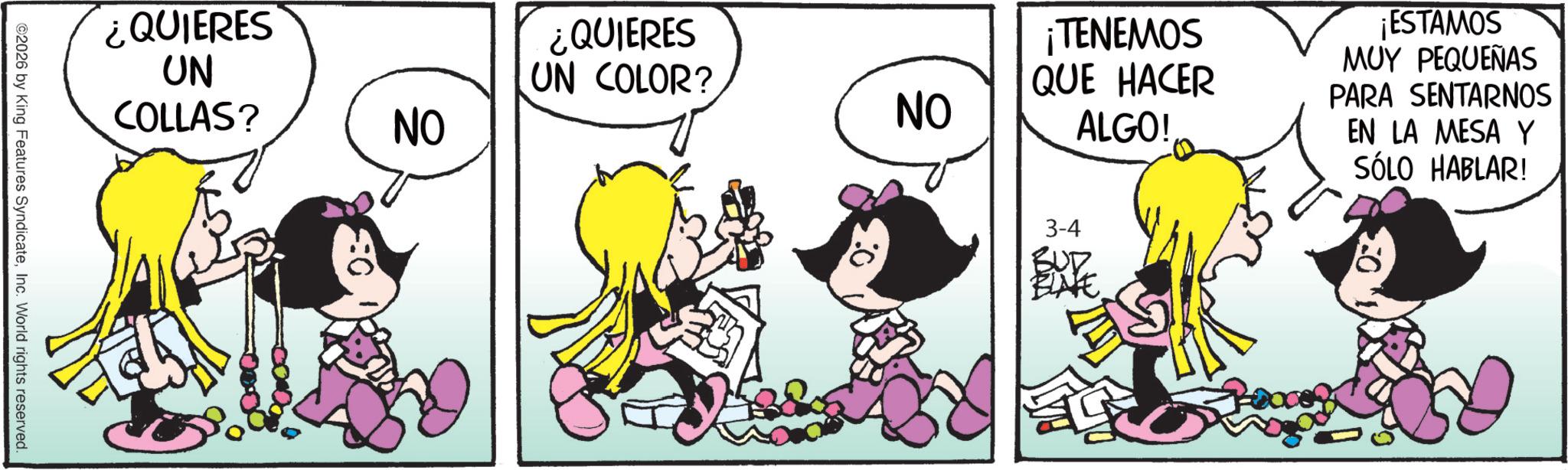Graphics OCR: ¿QUIERES UN COLLAS? ¿QUIERES UN COLOR? ¡TENEMOS QUE HACER NO NO ALGO! ©2026 by King Features SyndicateInc. World rights reserved. 3-4 BUD ELVE ¡ESTAMOS MUY PEQUEÑAS PARA SENTARNOS EN LA MESA Y SÓLO HABLAR! ¿ QUIERES UN COLLAS ? ¿ QUIERES UN COLOR ? ¡ TENEMOS QUE HACER NO NO ALGO ! © 2026 by King Features SyndicateInc. World rights reserved . 3-4 BUD ELVE ¡ ESTAMOS MUY PEQUEÑAS PARA SENTARNOS EN LA MESA Y SÓLO HABLAR !