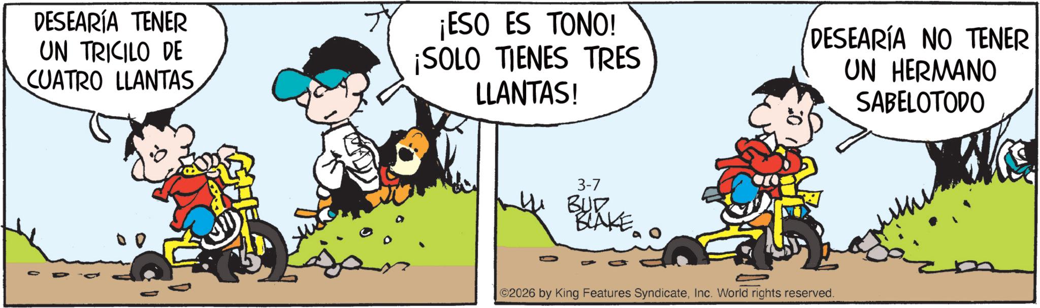 Illustration OCR: DESEARÍA TENER UN TRICILO DE CUATRO LLANTAS ¡ESO ES TONO! ¡SOLO TIENES TRES LLANTAS! DESEARÍA NO TENER UN HERMANO SABELOTODO 3-7 BUD BLAKE ©2026 by King Features SyndicateInc. World rights reserved. DESEARÍA TENER UN TRICILO DE CUATRO LLANTAS ¡ ESO ES TONO ! ¡ SOLO TIENES TRES LLANTAS ! DESEARÍA NO TENER UN HERMANO SABELOTODO 3-7 BUD BLAKE © 2026 by King Features SyndicateInc. World rights reserved .