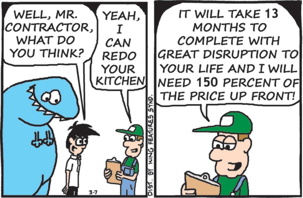 Animated cartoon OCR: WELLMR. CONTRACTORWHAT DO YEAHI CAN IT WILL TAKE 13 MONTHS TO COMPLETE WITH YOU THINK? REDO YOUR KITCHEN GREAT DISRUPTION TO YOUR LIFE AND I WILL NEED 150 PERCENT OF THE PRICE UP FRONT! ???? ????? CC 3-7 DISTBY KING FEATURES SYND. WELLMR . CONTRACTORWHAT DO YEAHI CAN IT WILL TAKE 13 MONTHS TO COMPLETE WITH YOU THINK ? REDO YOUR KITCHEN GREAT DISRUPTION TO YOUR LIFE AND I WILL NEED 150 PERCENT OF THE PRICE UP FRONT ! ???? ????? CC 3-7 DISTBY KING FEATURES SYND .