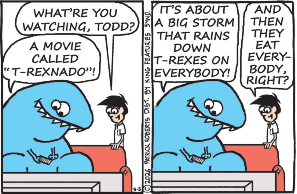 Fish OCR: WHAT'RE YOU WATCHINGTODD? A MOVIE CALLED "T-REXNADO”! 3-5 IT'S ABOUT A BIG STORM AND THEN THAT RAINS THEY DOWN EAT T-REXES ON EVERY- EVERYBODY! BODYRIGHT? © 2026 PATRICK ROBERTS DIST. BY KING FEATURES SYND. WHAT'RE YOU WATCHINGTODD ? A MOVIE CALLED " T - REXNADO ” ! 3-5 IT'S ABOUT A BIG STORM AND THEN THAT RAINS THEY DOWN EAT T - REXES ON EVERY- EVERYBODY ! BODYRIGHT ? © 2026 PATRICK ROBERTS DIST . BY KING FEATURES SYND .
