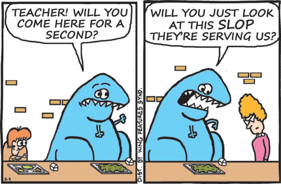 Humour OCR: TEACHER! WILL YOU COME HERE FOR A SECOND? 3-9 ? DISTBY KING FEATURES SYND. WILL YOU JUST LOOK AT THIS SLOP THEY'RE SERVING US? C TEACHER ! WILL YOU COME HERE FOR A SECOND ? 3-9 ? DISTBY KING FEATURES SYND . WILL YOU JUST LOOK AT THIS SLOP THEY'RE SERVING US ? C