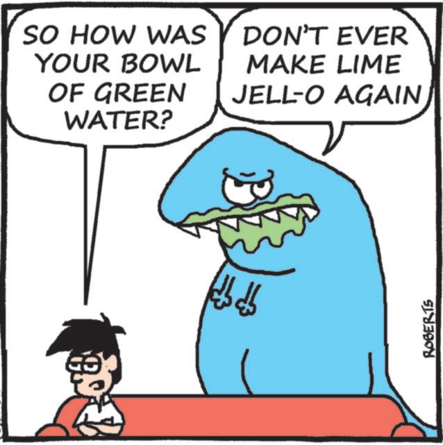 Fictional character OCR: SO HOW WAS YOUR BOWL OF GREEN WATER? DON'T EVER MAKE LIME JELL-O AGAIN bb ROBERTS SO HOW WAS YOUR BOWL OF GREEN WATER ? DON'T EVER MAKE LIME JELL - O AGAIN bb ROBERTS