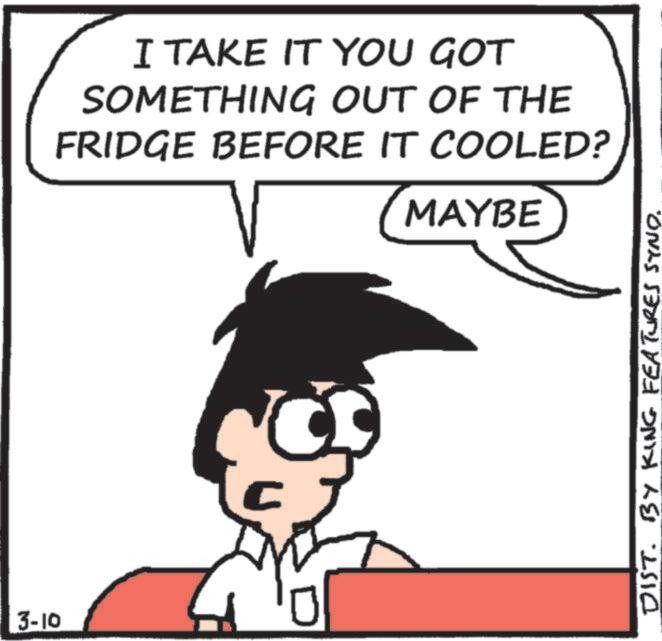 Animated cartoon OCR: 3-10 I TAKE IT YOU GOT SOMETHING OUT OF THE FRIDGE BEFORE IT COOLED? MAYBE DIST. BY KING FEATURES SYND. 3-10 I TAKE IT YOU GOT SOMETHING OUT OF THE FRIDGE BEFORE IT COOLED ? MAYBE DIST . BY KING FEATURES SYND .