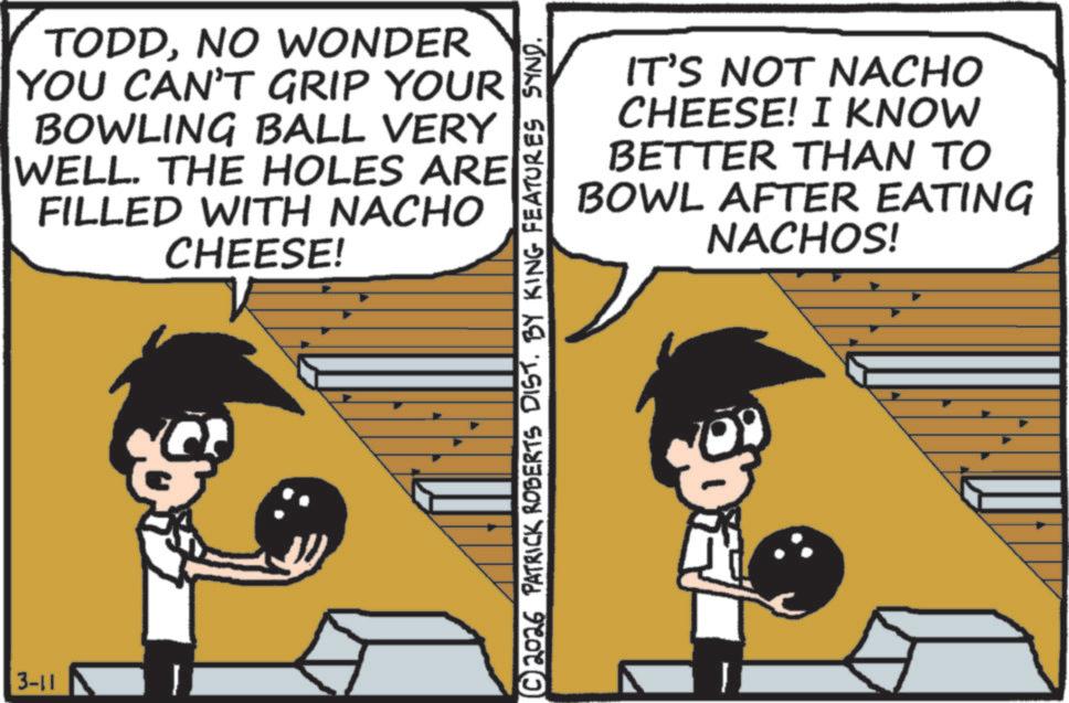 Photo caption OCR: 3-11 TODDNO WONDER YOU CAN'T GRIP YOUR BOWLING BALL VERY WELL. THE HOLES ARE FILLED WITH NACHO CHEESE! IT'S NOT NACHO CHEESE! I KNOW BETTER THAN TO BOWL AFTER EATING NACHOS! © 2026 PATRICK ROBERTS DIST. BY KING FEATURES SYND. 3-11 TODDNO WONDER YOU CAN'T GRIP YOUR BOWLING BALL VERY WELL . THE HOLES ARE FILLED WITH NACHO CHEESE ! IT'S NOT NACHO CHEESE ! I KNOW BETTER THAN TO BOWL AFTER EATING NACHOS ! © 2026 PATRICK ROBERTS DIST . BY KING FEATURES SYND .