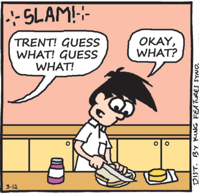 Happiness OCR: 3-12 •·-SLAM!-- TRENT! GUESS WHAT! GUESS WHAT! OKAYWHAT? DIST. BY KING FEATURES SYND. 3-12 • · -SLAM ! -- TRENT ! GUESS WHAT ! GUESS WHAT ! OKAYWHAT ? DIST . BY KING FEATURES SYND .
