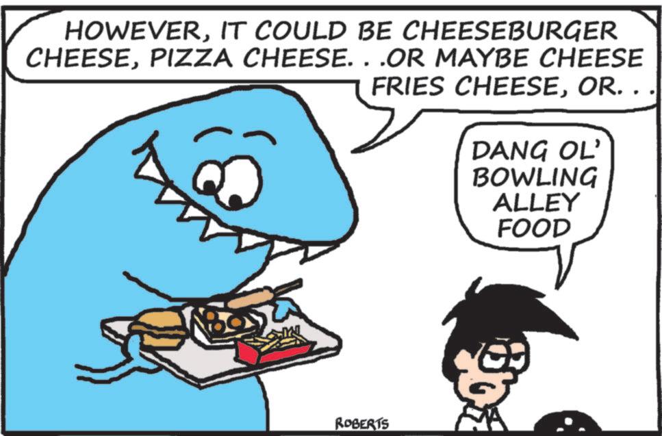 Cartoon OCR: HOWEVERIT COULD BE CHEESEBURGER CHEESEPIZZA CHEESE...OR MAYBE CHEESE FRIES CHEESEOR. . . ROBERTS DANG OL' BOWLING ALLEY FOOD HOWEVERIT COULD BE CHEESEBURGER CHEESEPIZZA CHEESE ... OR MAYBE CHEESE FRIES CHEESEOR . . . ROBERTS DANG OL ' BOWLING ALLEY FOOD