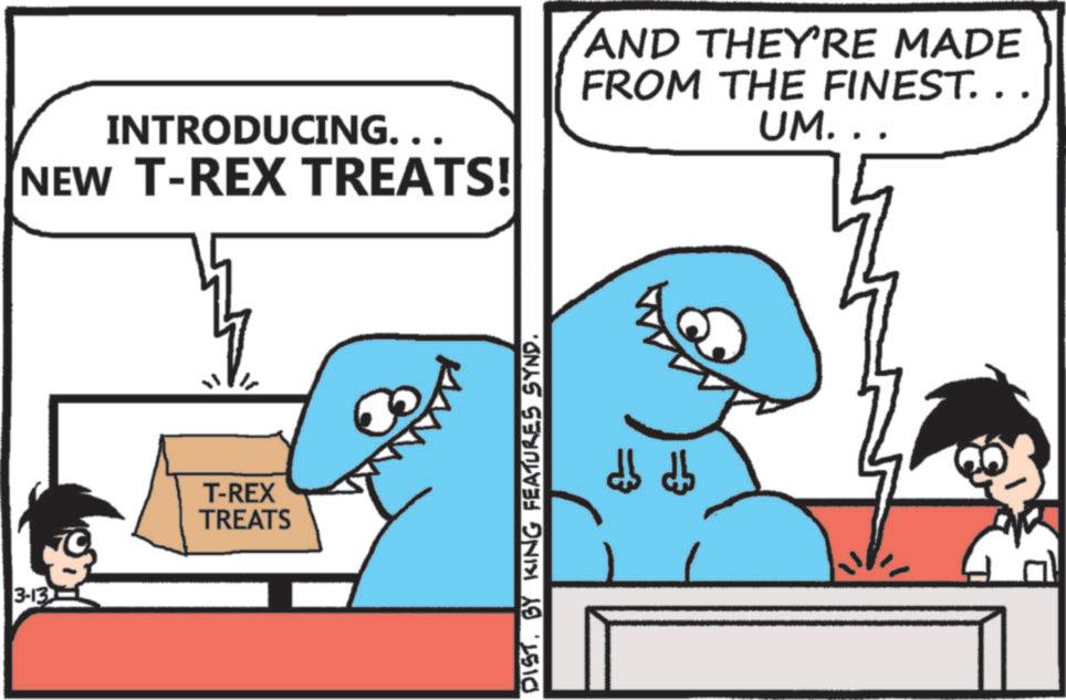 OCR: 3-13 INTRODUCING. . . NEW T-REX TREATS! AND THEY'RE MADE FROM THE FINEST. . . UM... T-REX TREATS DISTBY KING FEATURES SYND. db db 3-13 INTRODUCING . . . NEW T - REX TREATS ! AND THEY'RE MADE FROM THE FINEST . . . UM ... T - REX TREATS DISTBY KING FEATURES SYND . db db