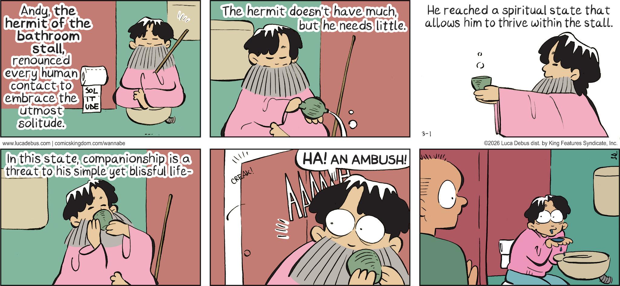 Publication OCR: Andythe hermit of the bathroom stallrenounced every human contact to SOL embrace the T utmost UDE ???? solitude. www.lucadebus.com | comicskingdom.com/wannabe In this statecompanionship is a threat to his simple yet blissful life- The hermit doesn't have muchbut he needs little. He reached a spiritual state that allows him to thrive within the stall. 11111 CREAK! 0000 HA! AN AMBUSH! 3-1 ©2026 Luca Debus dist. by King Features SyndicateInc. Andythe hermit of the bathroom stallrenounced every human contact to SOL embrace the T utmost UDE ???? solitude . www.lucadebus.com | comicskingdom.com/wannabe In this statecompanionship is a threat to his simple yet blissful life- The hermit doesn't have muchbut he needs little . He reached a spiritual state that allows him to thrive within the stall . 11111 CREAK ! 0000 HA ! AN AMBUSH ! 3-1 © 2026 Luca Debus dist . by King Features Syndicate