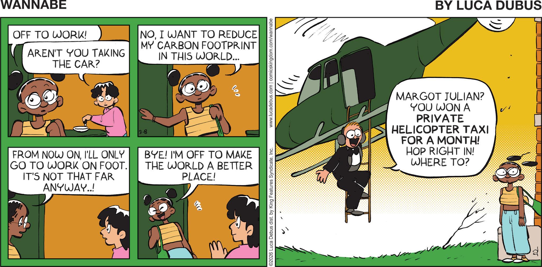 Photo caption OCR: WANNABE OFF TO WORK! AREN'T YOU TAKING THE CAR? NOI WANT TO REDUCE MY CARBON FOOTPRINT IN THIS WORLD... 3-8 000 ©2026 Luca Debus dist. by King Features SyndicateInc. www.lucadebus.com | comicskingdom.com/wannabe FROM NOW ONI'LL ONLY GO TO WORK ON FOOT. IT'S NOT THAT FAR ANYWAY..! BYE! I'M OFF TO MAKE THE WORLD A BETTER PLACE! BY LUCA DUBUS ?? MARGOT JULIAN? YOU WON A PRIVATE HELICOPTER TAXI FOR A MONTH! HOP RIGHT IN! WHERE TO? 05 WANNABE OFF TO WORK ! AREN'T YOU TAKING THE CAR ? NOI WANT TO REDUCE MY CARBON FOOTPRINT IN THIS WORLD ... 3-8 000 © 2026 Luca Debus dist . by King Features SyndicateInc. www.lucadebus.com | comicskingdom.com/wannabe FROM NOW ONI'LL ONLY GO TO WORK ON FOOT . IT'S NOT THAT FAR ANYWAY .. ! BYE ! I'M OFF TO MAKE THE WORLD A BETTER PLACE ! BY LUCA DUBUS ?? MARGOT JULIAN ? YOU WON A PRIVATE HELICOPTER TAXI FOR A MONTH ! HOP RIGHT IN ! WHERE TO ? 05