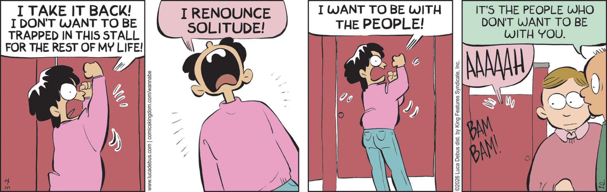 Animated cartoon OCR: 3-2 I TAKE IT BACK! I DON'T WANT TO BE TRAPPED IN THIS STALL FOR THE REST OF MY LIFE! www.lucadebus.com | comicskingdom.com/wannabe I RENOUNCE SOLITUDE! I WANT TO BE WITH THE PEOPLE! 00 ©2026 Luca Debus dist. by King Features SyndicateInc. IT'S THE PEOPLE WHO DON'T WANT TO BE WITH YOU. AAAAAH BAM BAM! 000 3-2 I TAKE IT BACK ! I DON'T WANT TO BE TRAPPED IN THIS STALL FOR THE REST OF MY LIFE ! www.lucadebus.com | comicskingdom.com/wannabe I RENOUNCE SOLITUDE ! I WANT TO BE WITH THE PEOPLE ! 00 © 2026 Luca Debus dist . by King Features SyndicateInc. IT'S THE PEOPLE WHO DON'T WANT TO BE WITH YOU . AAAAAH BAM BAM ! 000