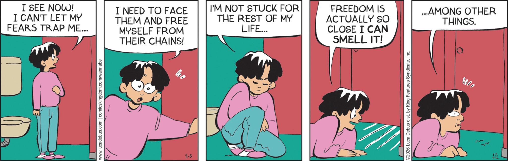 Photo caption OCR: I SEE NOW! I CAN'T LET MY FEARS TRAP ME... I NEED TO FACE THEM AND FREE MYSELF FROM THEIR CHAINS! I'M NOT STUCK FOR THE REST OF MY LIFE... FREEDOM IS ACTUALLY SO CLOSE I CAN SMELL IT! www.lucadebus.com | comicskingdom.com/wannabe 3-5 02026 Luca Debus dist. by King Features SyndicateInc. ...AMONG OTHER THINGS. 0000 I SEE NOW ! I CAN'T LET MY FEARS TRAP ME ... I NEED TO FACE THEM AND FREE MYSELF FROM THEIR CHAINS ! I'M NOT STUCK FOR THE REST OF MY LIFE ... FREEDOM IS ACTUALLY SO CLOSE I CAN SMELL IT ! www.lucadebus.com | comicskingdom.com/wannabe 3-5 02026 Luca Debus dist . by King Features SyndicateInc. ... AMONG OTHER THINGS . 0000