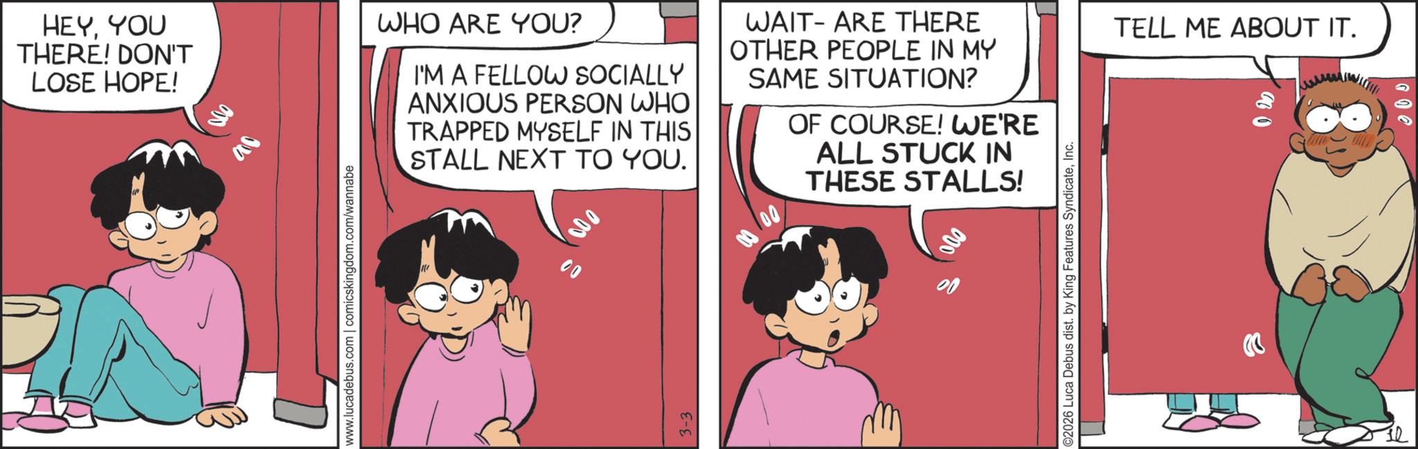 Publication OCR: HEYYOU THERE! DON'T LOSE HOPE! 000 ac www.lucadebus.com | comicskingdom.com/wannabe WHO ARE YOU? I'M A FELLOW SOCIALLY ANXIOUS PERSON WHO TRAPPED MYSELF IN THIS STALL NEXT TO YOU. WAIT ARE THERE OTHER PEOPLE IN MY SAME SITUATION? OF COURSE! WE'RE ALL STUCK IN THESE STALLS! 000 00 ©2026 Luca Debus dist. by King Features SyndicateInc. TELL ME ABOUT IT. HEYYOU THERE ! DON'T LOSE HOPE ! 000 ac www.lucadebus.com | comicskingdom.com/wannabe WHO ARE YOU ? I'M A FELLOW SOCIALLY ANXIOUS PERSON WHO TRAPPED MYSELF IN THIS STALL NEXT TO YOU . WAIT ARE THERE OTHER PEOPLE IN MY SAME SITUATION ? OF COURSE ! WE'RE ALL STUCK IN THESE STALLS ! 000 00 © 2026 Luca Debus dist . by King Features SyndicateInc. TELL ME ABOUT IT .