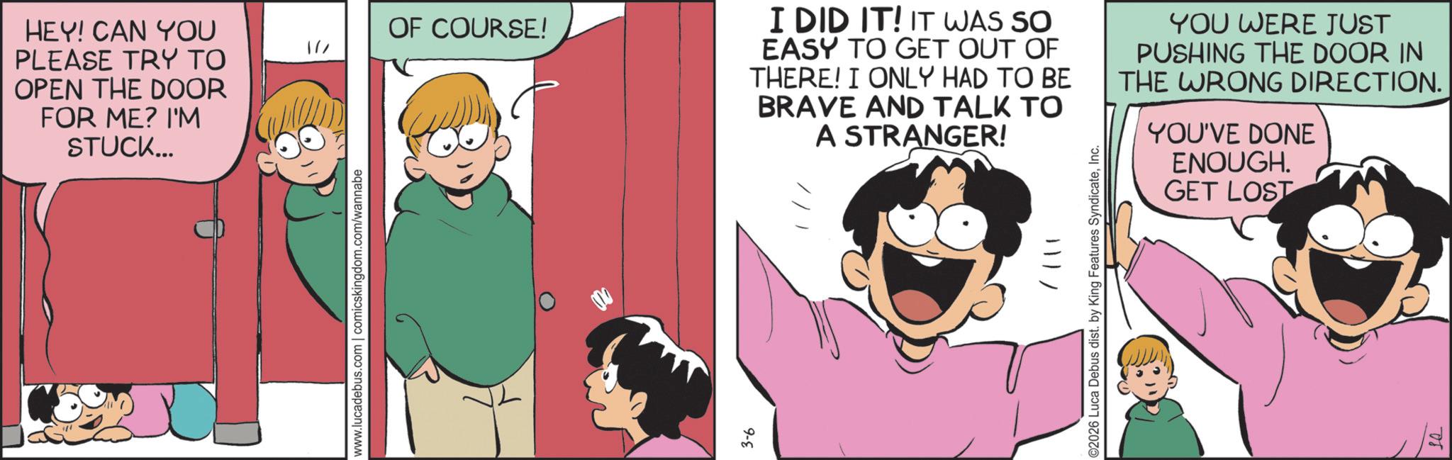Animated cartoon OCR: HEY! CAN YOU PLEASE TRY TO OPEN THE DOOR FOR ME? I'M STUCK... OF COURSE! 1// www.lucadebus.com | comicskingdom.com/wannabe 3-6 I DID IT! IT WAS SO EASY TO GET OUT OF THERE! I ONLY HAD TO BE BRAVE AND TALK TO A STRANGER! YOU WERE JUST PUSHING THE DOOR IN THE WRONG DIRECTION. YOU'VE DONE ENOUGH. GET LOST 111/ ©2026 Luca Debus dist. by King Features SyndicateInc. 08 HEY ! CAN YOU PLEASE TRY TO OPEN THE DOOR FOR ME ? I'M STUCK ... OF COURSE ! 1 // www.lucadebus.com | comicskingdom.com/wannabe 3-6 I DID IT ! IT WAS SO EASY TO GET OUT OF THERE ! I ONLY HAD TO BE BRAVE AND TALK TO A STRANGER ! YOU WERE JUST PUSHING THE DOOR IN THE WRONG DIRECTION . YOU'VE DONE ENOUGH . GET LOST 111 / © 2026 Luca Debus dist . by King Features SyndicateInc. 08