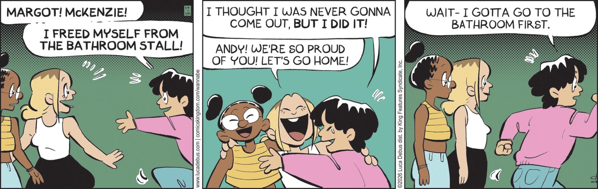 Fictional character OCR: MARGOT! MCKENZIE! I FREED MYSELF FROM THE BATHROOM STALL! www.lucadebus.com | comicskingdom.com/wannabe I THOUGHT I WAS NEVER GONNA COME OUTBUT I DID IT! ANDY! WE'RE SO PROUD OF YOU! LET'S GO HOME! WAIT I GOTTA GO TO THE BATHROOM FIRST. ©2026 Luca Debus dist. by King Features SyndicateInc. J MARGOT ! MCKENZIE ! I FREED MYSELF FROM THE BATHROOM STALL ! www.lucadebus.com | comicskingdom.com/wannabe I THOUGHT I WAS NEVER GONNA COME OUTBUT I DID IT ! ANDY ! WE'RE SO PROUD OF YOU ! LET'S GO HOME ! WAIT I GOTTA GO TO THE BATHROOM FIRST . © 2026 Luca Debus dist . by King Features SyndicateInc. J