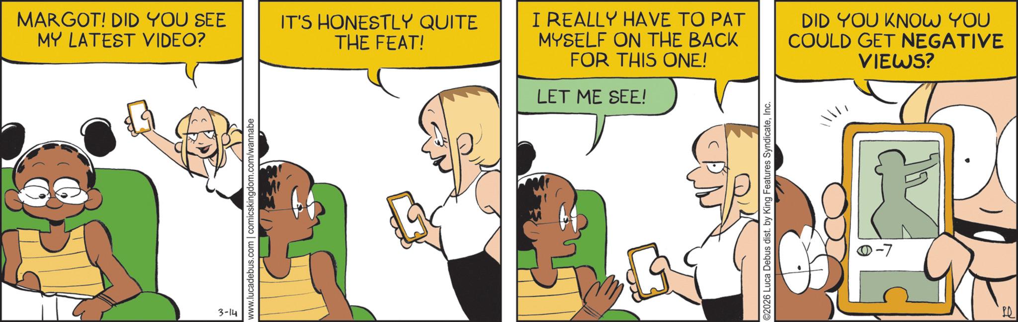 Gesture OCR: MARGOT! DID YOU SEE MY LATEST VIDEO? 3-14 www.lucadebus.com | comicskingdom.com/wannabe IT'S HONESTLY QUITE THE FEAT! I REALLY HAVE TO PAT MYSELF ON THE BACK FOR THIS ONE! LET ME SEE! DID YOU KNOW YOU COULD GET NEGATIVE VIEWS? ©2026 Luca Debus dist. by King Features SyndicateInc. MARGOT ! DID YOU SEE MY LATEST VIDEO ? 3-14 www.lucadebus.com | comicskingdom.com/wannabe IT'S HONESTLY QUITE THE FEAT ! I REALLY HAVE TO PAT MYSELF ON THE BACK FOR THIS ONE ! LET ME SEE ! DID YOU KNOW YOU COULD GET NEGATIVE VIEWS ? © 2026 Luca Debus dist . by King Features Syndicate