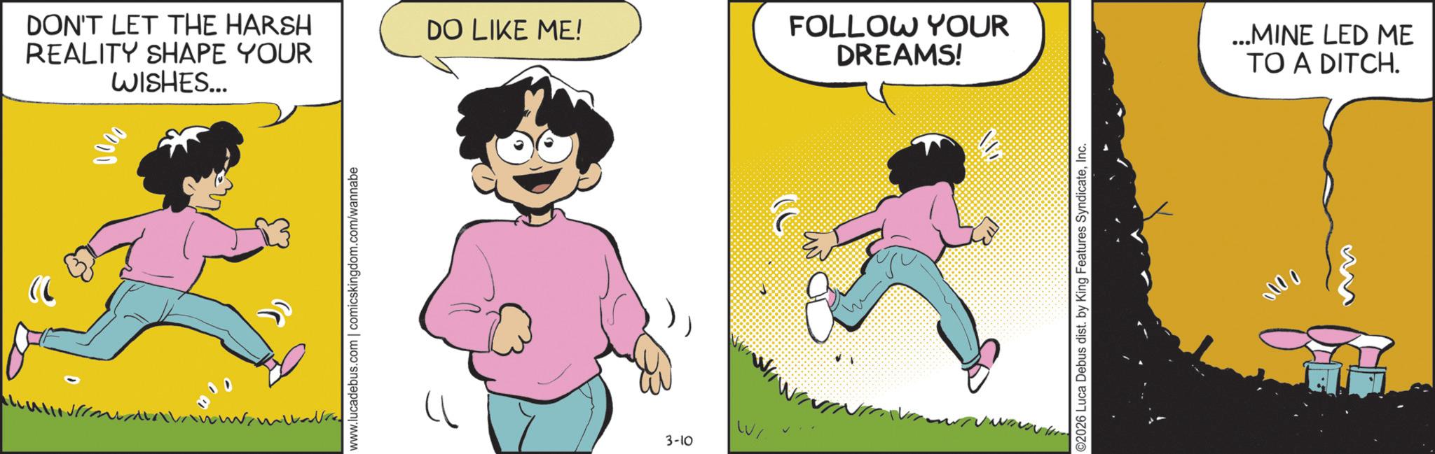 Photo caption OCR: ") 0000 WISHES... DON'T LET THE HARSH REALITY SHAPE YOUR DO LIKE ME! FOLLOW YOUR DREAMS! www.lucadebus.com | comicskingdom.com/wannabe 3-10 WI ©2026 Luca Debus dist. by King Features SyndicateInc. 0000 ...MINE LED ME TO A DITCH. " ) 0000 WISHES ... DON'T LET THE HARSH REALITY SHAPE YOUR DO LIKE ME ! FOLLOW YOUR DREAMS ! www.lucadebus.com | comicskingdom.com/wannabe 3-10 WI © 2026 Luca Debus dist . by King Features SyndicateInc. 0000 ... MINE LED ME TO A DITCH .