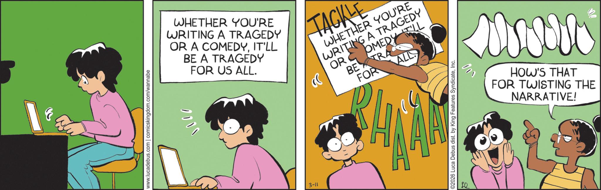 Happiness OCR: www.lucadebus.com | comicskingdom.com/wannabe WHETHER YOU'RE WRITING A TRAGEDY OR A COMEDYIT'LL BE A TRAGEDY 1101 FOR US ALL. « TACKLE WHETHER YOU'RE WRITING A TRAGEDY OR COMEDY LL BE TRA FOR ALL 3-11 ©2026 Luca Debus dist. by King Features SyndicateInc. 001 HOW'S THAT FOR TWISTING THE NARRATIVE! www.lucadebus.com | comicskingdom.com/wannabe WHETHER YOU'RE WRITING A TRAGEDY OR A COMEDYIT'LL BE A TRAGEDY 1101 FOR US ALL . « TACKLE WHETHER YOU'RE WRITING A TRAGEDY OR COMEDY LL BE TRA FOR ALL 3-11 © 2026 Luca Debus dist . by King Features SyndicateInc. 001 HOW'S THAT FOR TWISTING THE NARRATIVE !