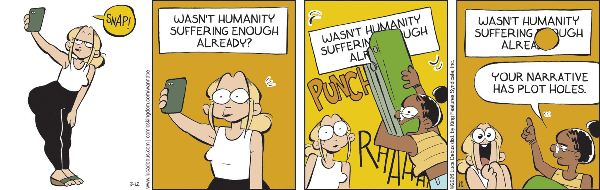 Graphics OCR: SNAPI 3-12 www.lucadebus.com | comicskingdom.com/wannabe WASN'T HUMANITY SUFFERING ENOUGH ALREADY? 000 WASN'T HUMANITY SUFFERIN ALRO PUNCH UGH RHAK ©2026 Luca Debus dist. by King Features SyndicateInc. WASN'T HUMANITY SUFFERING UGH ALREA YOUR NARRATIVE HAS PLOT HOLES. 000 SNAPI 3-12 www.lucadebus.com | comicskingdom.com/wannabe WASN'T HUMANITY SUFFERING ENOUGH ALREADY ? 000 WASN'T HUMANITY SUFFERIN ALRO PUNCH UGH RHAK © 2026 Luca Debus dist . by King Features SyndicateInc. WASN'T HUMANITY SUFFERING UGH ALREA YOUR NARRATIVE HAS PLOT HOLES . 000