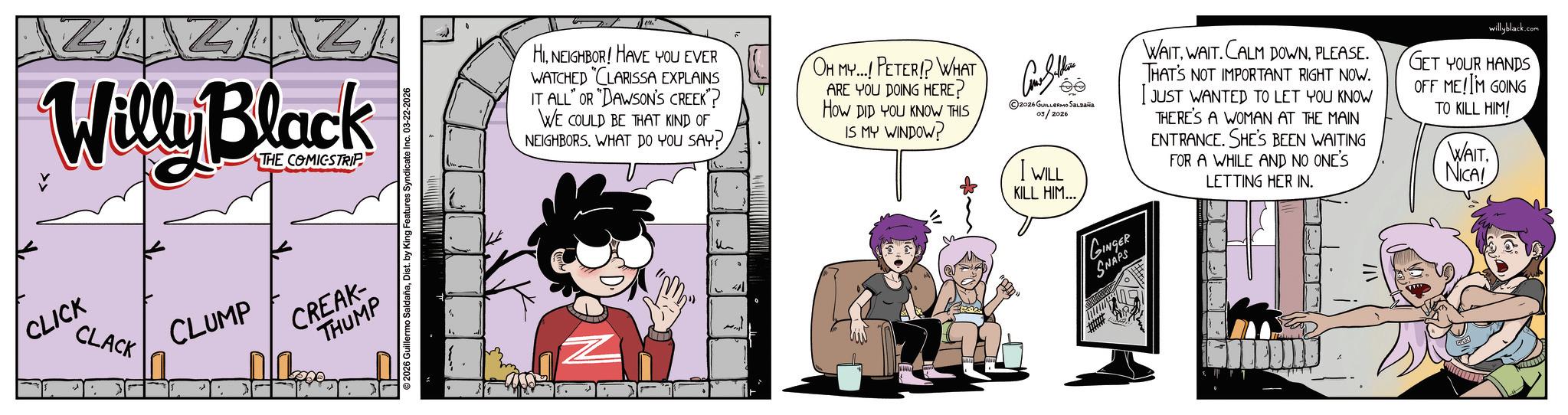 Comic book OCR: TAZ Willy Black CLICK CLACK THE COMICSTRIP CLUMP CREAK- THUMP 2026 Guillermo SaldañaDist. by King Features Syndicate Inc. 03-22-2026 HINEIGHBOR! HAVE YOU EVER WATCHED "CLARISSA EXPLAINS IT ALL" OR "DAWSON'S CREEK"? WE COULD BE THAT KIND OF NEIGHBORSWHAT DO YOU SAY? u 41 OH MY...! PETER!? WHAT ARE YOU DOING HERE? HOW DID YOU KNOW THIS IS MY WINDOW? 2026 GUILLERMO SALDAÑA 03/2026 I WILL KILL HIM... GINGER SNAPS WAITPLEASE. THAT'S NOT IMPORTANT RIGHT NOW. I JUST WANTED TO LET YOU KNOW THERE'S A WOMAN AT THE MAIN ENTRANCE. SHE'S BEEN WAITING FOR A WHILE AND NO ONE'S LETTING HER IN. willyblack.com GET YOUR HANDS OFF ME! IM GOING TO KILL HIM! WAITNICA! TAZ Willy Black CLICK CLACK THE COMICSTRIP CLUMP CREAK- THUMP 2026 Guillermo SaldañaDist . by King Features Syndicate Inc. 03-22-2026 HINEIGHBOR ! HAVE YOU EVER WATCHED " CLARISSA EXPLAINS IT ALL " OR " DAWSON'S CREEK " ? WE COULD BE THAT KIND OF NEIGHBORSWHAT DO YOU SAY ? u 41 OH MY ... ! PETER !? WHAT ARE YOU DOING HERE ? HOW DID YOU KNOW THIS IS MY WINDOW ? 2026 GUILLERMO SALDAÑA 03/2026 I WILL KILL HIM ... GINGER SNAPS WAITWAIT . CALM DOWNPLEASE . THAT'S NOT IMPORTANT RIGHT NOW . I JUST WANTED TO LET YOU KNOW THERE'S A WOMAN AT THE MAIN ENTRANCE . SHE'S BEEN WAITING FOR A WHILE AND NO ONE'S LETTING HER IN . willyblack.com GET YOUR HANDS OFF ME ! IM GOING TO KILL HIM ! WAITNICA !