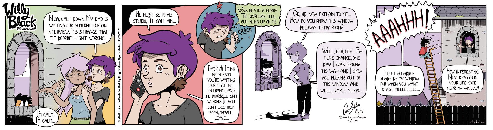 Fictional character OCR: Willy Black THE COMICSTRIP NICACALM DOWN. MY DAD IS WAITING FOR SOMEONE FOR AN INTERVIEW. IT'S STRANGE THAT THE DOORBELL ISN'T WORKING. HE MUST BE IN HIS STUDIOILL CALL HIM... WOWHE'S IN A HURRY. THE DISRESPECTFUL GUY HUNG UP ON ME. CRACK N OKNOW EXPLAIN TO ME... How Do YOU KNOW THIS WINDOW BELONGS TO MY ROOM? m N AAAHHH! S IM CALMIM CALM... © 2026 Guillermo SaldañaDist. by King Features Syndicate Inc. 03-29-2026 DAD? HI THINK THE PERSON YOU'RE WAITING FOR IS AT THE ENTRANCE AND THE DOORBELL ISN'T WORKING. IF YOU DON'T SEE THEM SOONTHEVILL LEAVE... WELL. HEMHEH... BY PURE CHANCEONE DAY WAS LOOKING THIS WAY AND I SAW YOU PEEKING OUT OF THIS WINDOWAND WELLSIMPLE SUPPO... 2026 GUILLERMO Saldaña 03/2026 LEFT A LADDER READY BY MY WINDOW FOR WHEN YOU WANT TO VISIT MEEEEEEEEE... How INTERESTING NEVER AGAIN IN YOUR LIFE COME NEAR MY WINDOW! willyblack.com Willy Black THE COMICSTRIP NICACALM DOWN . MY DAD IS WAITING FOR SOMEONE FOR AN INTERVIEW . IT'S STRANGE THAT THE DOORBELL ISN'T WORKING . HE MUST BE IN HIS STUDIOILL CALL HIM ... WOWHE'S IN A HURRY . THE DISRESPECTFUL GUY HUNG UP ON ME . CRACK N OKNOW EXPLAIN TO ME ... How Do YOU KNOW THIS WINDOW BELONGS TO MY ROOM ? m N AAAHHH ! S IM CALMIM CALM ... © 2026 Guillermo SaldañaDist . by King Features Syndicate Inc. 03-29-2026 DAD ? HI THINK THE PERSON YOU'RE WAITING FOR IS AT THE ENTRANCE AND THE DOORBELL ISN'T WORKING . IF YOU DON'T SEE THEM SOONTHEVILL LEAVE ... WELL . HEMHEH ... BY PURE CHANCEONE DAY WAS LOOKING THIS WAY AND I SAW YOU PEEKING OUT OF THIS WINDOWAND WELLSIMPLE SUPPO ... 2026 GUILLERMO Saldaña 03/2026 LEFT A LADDER READY BY MY WINDOW FOR WHEN YOU WANT TO VISIT MEEEEEEEEE ... How INTERESTING NEVER AGAIN IN YOUR LIFE COME NEAR MY WINDOW ! willyblack.com