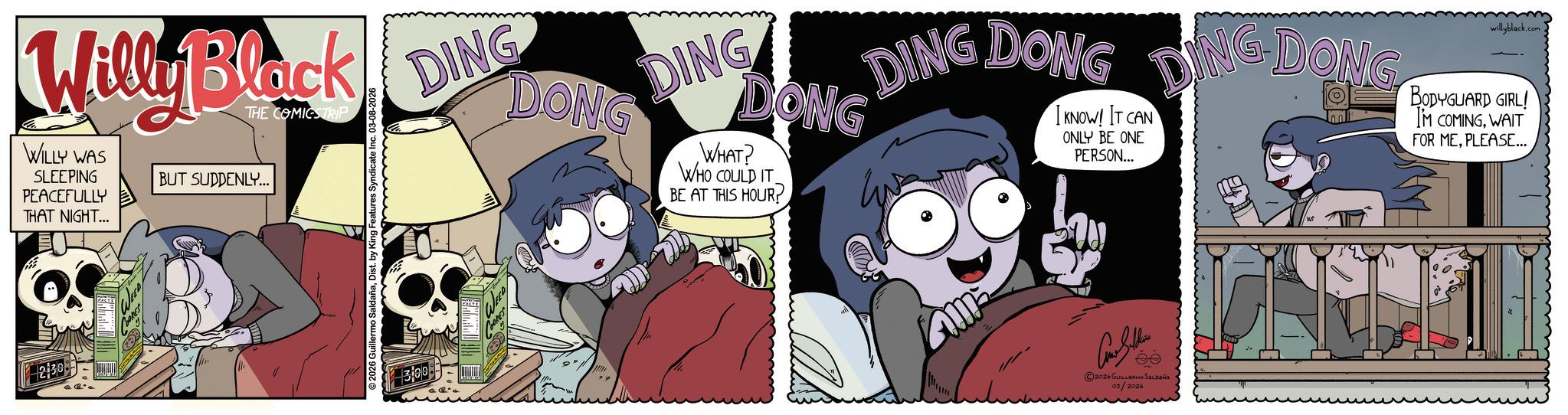 Comic book OCR: 230 Willy Black WILLY WAS SLEEPING PEACEFULLY THAT NIGHT... THE COMICSTRIP BUT SUDDENLY... DING DONG DING DONG WHAT? WHO COULD IT BE AT THIS HOUR? DING DONG I KNOW! IT CAN ONLY BE ONE PERSON... DING DOW DONG willyblack.com BODYGUARD GIRL! I'M COMINGWAIT FOR MEPLEASE... ©2026 Guillerm 300 ?????? ©2026 GUILLERMO SALDAÑA 03/2026 230 Willy Black WILLY WAS SLEEPING PEACEFULLY THAT NIGHT ... THE COMICSTRIP BUT SUDDENLY ... DING DONG DING DONG WHAT ? WHO COULD IT BE AT THIS HOUR ? DING DONG I KNOW ! IT CAN ONLY BE ONE PERSON ... DING DOW DONG willyblack.com BODYGUARD GIRL ! I'M COMINGWAIT FOR MEPLEASE ... © 2026 Guillerm 300 ?????? © 2026 GUILLERMO SALDAÑA 03/2026