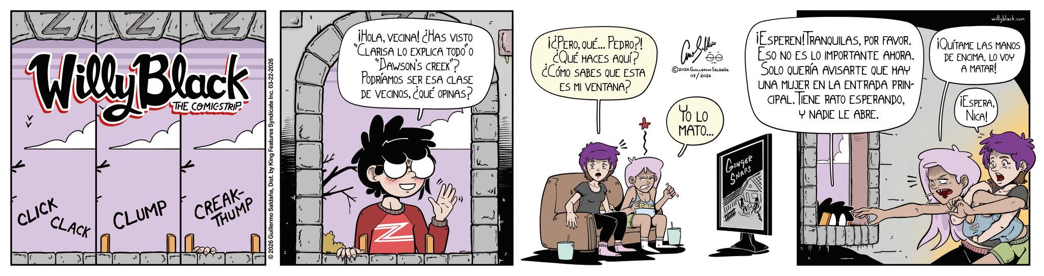 Comic book OCR: TAZ Willy Black CLICK CLACK THE COMICSTRIP CLUMP CREAK- THUMP 2026 Guillermo SaldañaDist. by King Features Syndicate Inc. 03-22-2026 ¡HOLAVECINA! ¿HAS VISTO "CLARISA LO EXPLICA TODO O "DAWSON'S CREEK"? PODRÍAMOS SER ESA CLASE DE VECINOS¿QUÉ OPINAS? u 41 ¡¿PEROQUÉ... PEDRO?! ¿QUÉ HACES AQUÍ? ¿CÓMO SABES QUE ESTA ES MI VENTANA? © 2026 ????????? ?????? 03/2026 YO LO MATO... GINGER SNAPS IESPEREN!TRANQUILASPOR FAVOR. ESO NO ES LO IMPORTANTE AHORA. SOLO QUERÍA AVISARTE QUE HAY UNA MUJER EN LA ENTRADA PRIN- CIPAL. TIENE RATO ESPERANDOY NADIE LE ABRE. willyblack.com ¡QUITAME LAS MANOS DE ENCIMALO VOY A MATAR! ESPERA NICA! TAZ Willy Black CLICK CLACK THE COMICSTRIP CLUMP CREAK- THUMP 2026 Guillermo SaldañaDist . by King Features Syndicate Inc. 03-22-2026 ¡ HOLAVECINA ! ¿ HAS VISTO " CLARISA LO EXPLICA TODO O " DAWSON'S CREEK " ? PODRÍAMOS SER ESA CLASE DE VECINOS¿ QUÉ OPINAS ? u 41 ¡ ¿ PEROQUÉ ... PEDRO ?! ¿ QUÉ HACES AQUÍ ? ¿ CÓMO SABES QUE ESTA ES MI VENTANA ? © 2026 ????????? ?????? 03/2026 YO LO MATO ... GINGER SNAPS IESPEREN ! TRANQUILASPOR FAVOR . ESO NO ES LO IMPORTANTE AHORA . SOLO QUERÍA AVISARTE QUE HAY UNA MUJER EN LA ENTRADA PRIN- CIPAL . TIENE RATO ESPERANDOY NADIE LE ABRE . willyblack.com ¡ QUITAME LAS MANOS DE ENCIMALO VOY A MATAR ! ESPERA NICA !