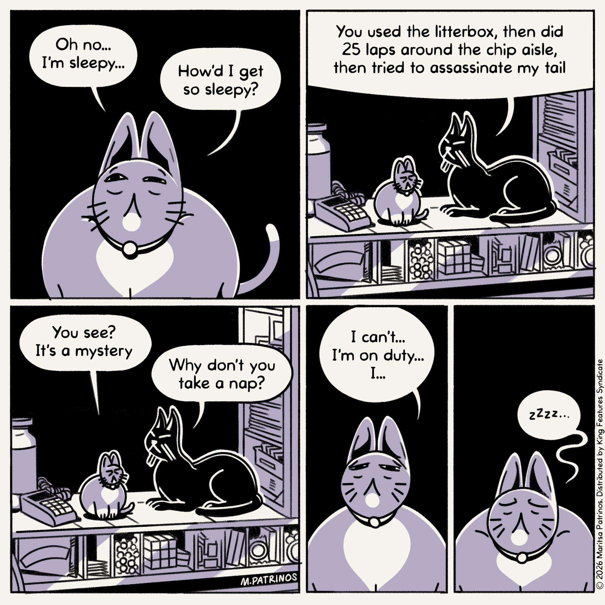 Comics OCR: Oh no... I'm sleepy... How'd I get so sleepy? You used the litterboxthen did 25 laps around the chip aislethen tried to assassinate my tail You see? It's a mystery I can't... I'm on duty... Why don't you take a nap? I... zige M.PATRINOS zzzz... © 2026 Maritsa Patrinos. Distributed by King Features Syndicate Oh no ... I'm sleepy ... How'd I get so sleepy ? You used the litterboxthen did 25 laps around the chip aislethen tried to assassinate my tail You see ? It's a mystery I can't ... I'm on duty ... Why don't you take a nap ? I ... zige M.PATRINOS zzzz ... © 2026 Maritsa Patrinos . Distributed by King Features Syndicate