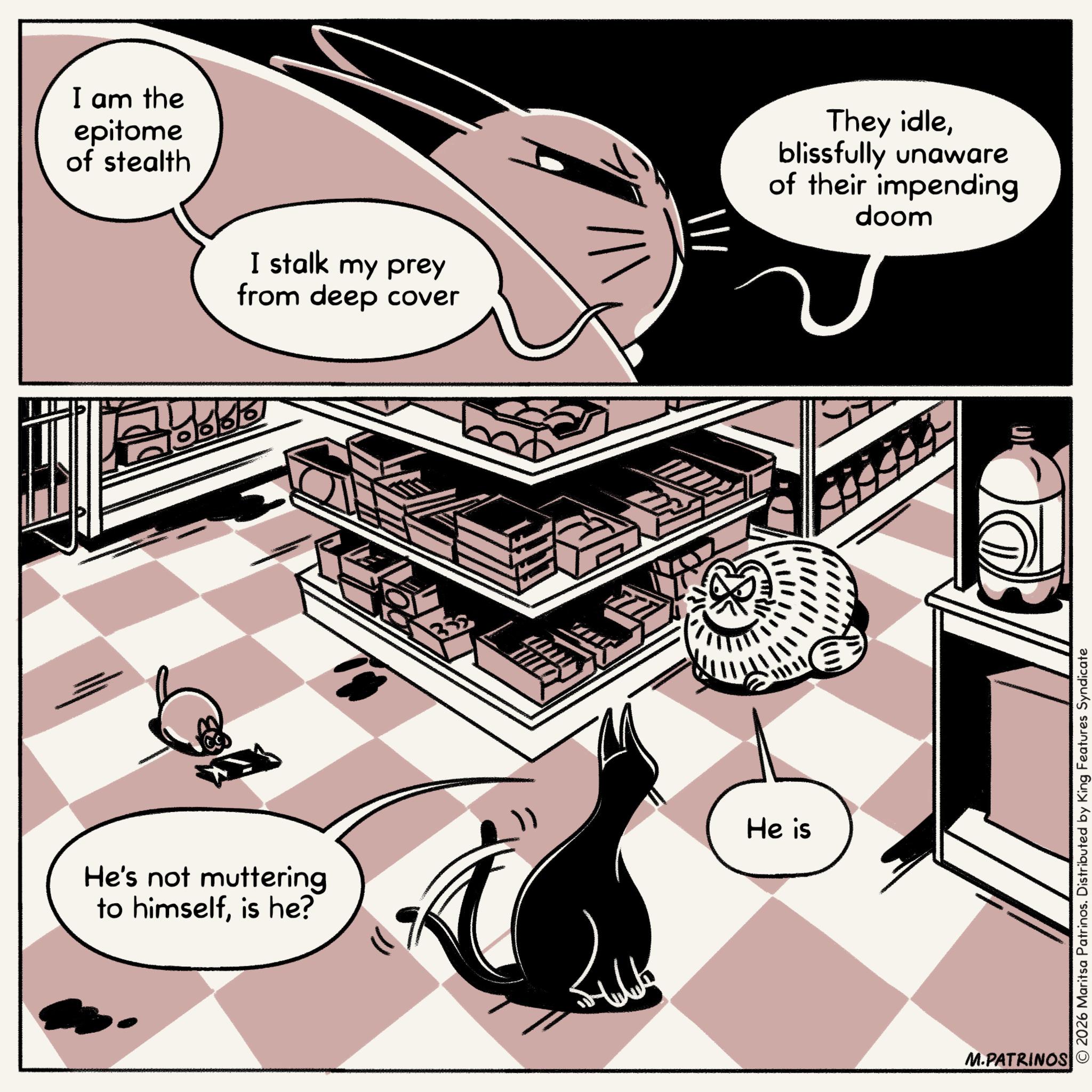 Graphics OCR: I am the epitome of stealth I stalk my prey from deep cover 16/6/6 He's not muttering to himselfis he? He is ||| M.PATRINOS They idleblissfully unaware of their impending doom © 2026 Maritsa Patrinos. Distributed by King Features Syndicate I am the epitome of stealth I stalk my prey from deep cover 16/6/6 He's not muttering to himselfis he ? He is ||| M.PATRINOS They idleblissfully unaware of their impending doom © 2026 Maritsa Patrinos . Distributed by King Features Syndicate