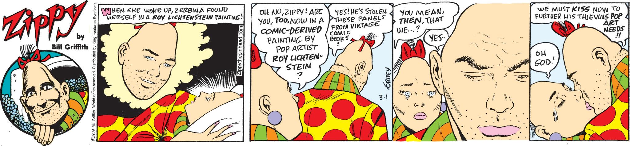 Pleased OCR: Zippy. by Bill Griffith 2026 Bill Griffith. World rights reserved. Distributed by King Features Syndicate WHEN SHE WOKE UPZERBINA FOUND HERSELF IN A ROY LICHTENSTEIN PAINTING! Zippythepinhead.c OH NOZIPPY! ARE YOUNOW IN A COMIC-DERIVED PAINTING BY POP ARTIST ROY LICHTEN- STEIN YES! HE'S STOLEN THESE PANELS FROM VINTAGE COMIC Book 5THAT WE...? WE MUST KISS NOW TO FURTHER HIS THIEVING POP YES ?? GOD!' ART NEEDS !! 3.1 (-> Zippy . by Bill Griffith 2026 Bill Griffith . World rights reserved . Distributed by King Features Syndicate WHEN SHE WOKE UPZERBINA FOUND HERSELF IN A ROY LICHTENSTEIN PAINTING ! Zippythepinhead.c OH NOZIPPY ! ARE YOUNOW IN A COMIC - DERIVED PAINTING BY POP ARTIST ROY LICHTEN- STEIN YES ! HE'S STOLEN THESE PANELS FROM VINTAGE COMIC Book 5YOU MEANTHAT WE ... ? WE MUST KISS NOW TO FURTHER HIS THIEVING POP YES ?? GOD ! ' ART NEEDS !! 3.1 ( - >
