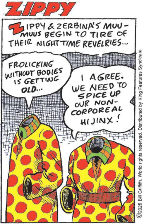 Graphic design OCR: ZIPPY ZIPPY & ZERBINA'S MUU- MUUS BEGIN TO TIRE OF THEIR NIGHT TIME REVELRIES... FROLICKING WITHOUT BODIES IS GETTING OLD... I AGREE. WE NEED TO SPICE UP OUR NON- CORPOREAL HIJINX! ©2026 Bill Griffith. World rights reserved. Distributed by King Features Syndicate ZIPPY ZIPPY & ZERBINA'S MUU- MUUS BEGIN TO TIRE OF THEIR NIGHT TIME REVELRIES ... FROLICKING WITHOUT BODIES IS GETTING OLD ... I AGREE . WE NEED TO SPICE UP OUR NON- CORPOREAL HIJINX ! © 2026 Bill Griffith . World rights reserved . Distributed by King Features Syndicate