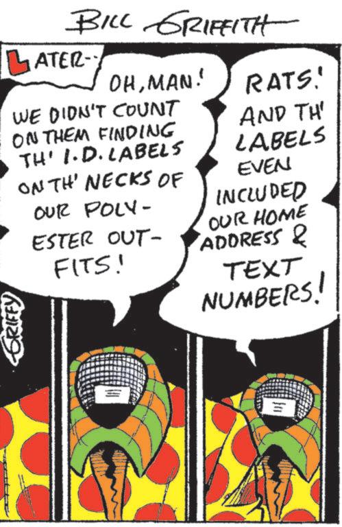 Comic book OCR: GRIFFY BILL GRIFFITH OHMAN! ATER- WE DIDN'T COUNT ON THEM FINDING TH' I.D. LABELS ONTH' NECKS OF OUR POLY- ESTER OUT- FITS! RATS! AND TH' LABELS EVEN INCLUDED OUR HOME ADDRESS & TEXT NUMBERS! GRIFFY BILL GRIFFITH OHMAN ! ATER- WE DIDN'T COUNT ON THEM FINDING TH ' I.D. LABELS ONTH ' NECKS OF OUR POLY- ESTER OUT- FITS ! RATS ! AND TH ' LABELS EVEN INCLUDED OUR HOME ADDRESS & TEXT NUMBERS !
