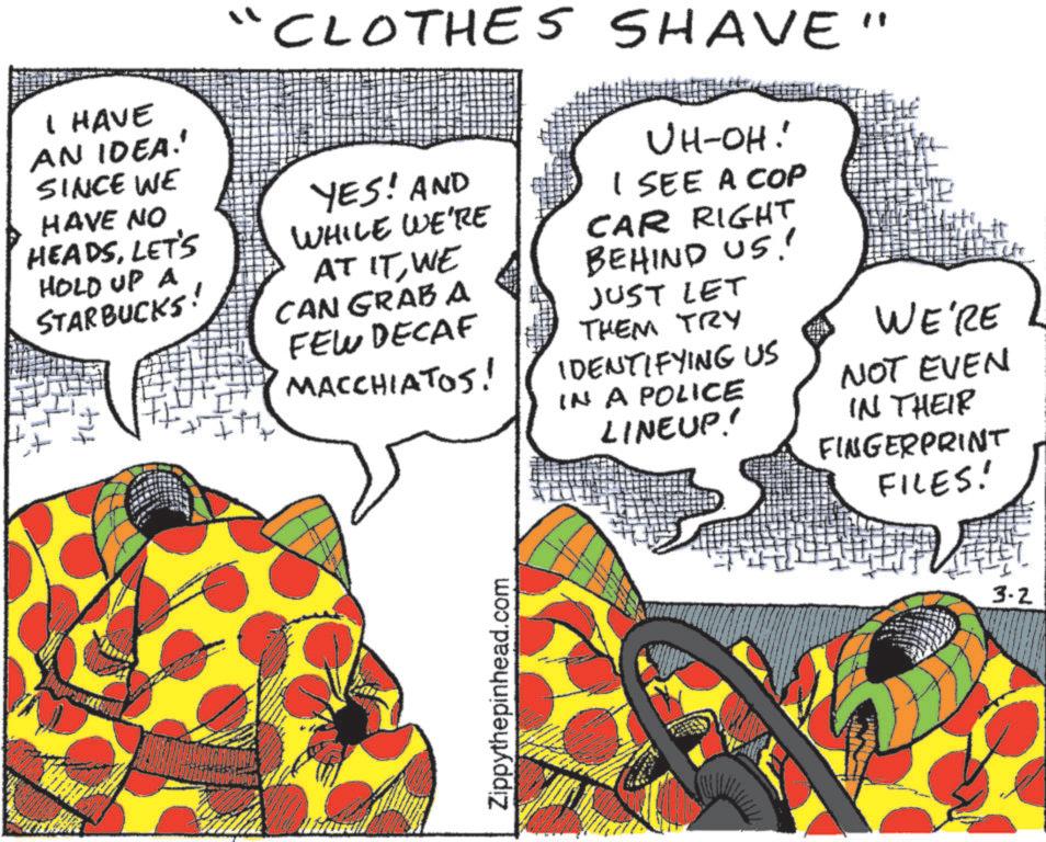 Animated cartoon OCR: "CLOTHES SHAVE" I HAVE AN IDEA!' SINCE WE HAVE NO HEADSLET'S HOLD UP A STARBUCKS! YES! AND WHILE WE'RE AT ITWE CAN GRAB A FEW DECAF MACCHIATOS! UH-OH! I SEE A COP CAR RIGHT BEHIND US! JUST LET THEM TRY IDENTIFYING US IN A POLICE LINEUP! WE'RE NOT EVEN IN THEIR FINGERPRINT FILES! Zippythepinhead.com 3-2 " CLOTHES SHAVE " I HAVE AN IDEA ! ' SINCE WE HAVE NO HEADSLET'S HOLD UP A STARBUCKS ! YES ! AND WHILE WE'RE AT ITWE CAN GRAB A FEW DECAF MACCHIATOS ! UH - OH ! I SEE A COP CAR RIGHT BEHIND US ! JUST LET THEM TRY IDENTIFYING US IN A POLICE LINEUP ! WE'RE NOT EVEN IN THEIR FINGERPRINT FILES ! Zippythepinhead.com 3-2