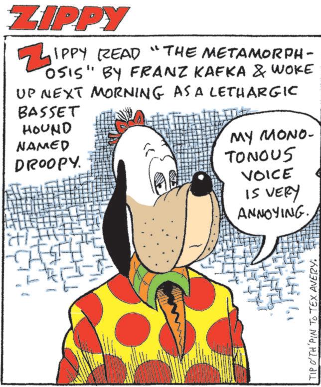 Fictional character OCR: ZIPPY Z IPPY READ "THE METAMORPH- OSIS" BY FRANZ KAFKA & WOKE UP NEXT MORNING AS A LETHARGIC BASSET HOUND NAMED DROOPY. MY MONO- TONOUS VOICE IS VERY ANNOYING. " TIP O'TH'PIN TO TEX AVERY. ZIPPY Z IPPY READ " THE METAMORPH- OSIS " BY FRANZ KAFKA & WOKE UP NEXT MORNING AS A LETHARGIC BASSET HOUND NAMED DROOPY . MY MONO- TONOUS VOICE IS VERY ANNOYING . " TIP O'TH'PIN TO TEX AVERY .