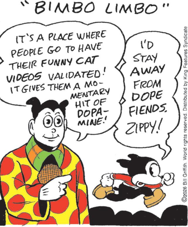 Graphics OCR: BIMBO LIMBO" IT'S A PLACE WHERE PEOPLE GO TO HAVE 10 THEIR FUNNY CAT VIDEOS VALIDATED! IT GIVES THEM A MO- MENTARY HIT OF DOPA- MINE! STAY AWAY FROM DOPE FIENDS. ZIPPY! O2026 Bill Griffith. World rights reserved. Distributed by King Features Syndicate BIMBO LIMBO " IT'S A PLACE WHERE PEOPLE GO TO HAVE 10 THEIR FUNNY CAT VIDEOS VALIDATED ! IT GIVES THEM A MO- MENTARY HIT OF DOPA- MINE ! STAY AWAY FROM DOPE FIENDS . ZIPPY ! O2026 Bill Griffith . World rights reserved . Distributed by King Features Syndicate
