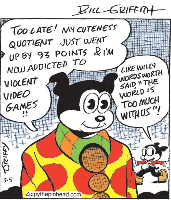 Comics OCR: GRIFFY BILL GRIFFITH TOO LATE! MY CUTENESS QUOTIENT JUST WENT UP BY 93 POINTS & IM NOW ADDICTED TO VIOLENT VIDEO GAMES " LIKE WILLY WORDS WORTH SAID"THE WORLD IS TOO MUCH WITH US"! 3-5 Zippythepinhead.com GRIFFY BILL GRIFFITH TOO LATE ! MY CUTENESS QUOTIENT JUST WENT UP BY 93 POINTS & IM NOW ADDICTED TO VIOLENT VIDEO GAMES " LIKE WILLY WORDS WORTH SAID" THE WORLD IS TOO MUCH WITH US " ! 3-5 Zippythepinhead.com