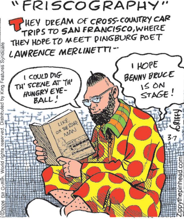 Comics OCR: FRISCOGRAPHY" THEY DREAM OF CROSS-COUNTRY CAR TRIPS TO SAN FRANCISCOWHERE THEY HOPE TO MEET DINGBURG POET LAWRENCE MERLINETTI- I COULD DIG TH' SCENE AT TH' HUNGRY EVE- BALL! I HOPE BENNY BRUCE IS ON STAGE! C2026 Bill Griffith. World rights reserved. Distributed by King Features Syndicate LIKE ON THE ROADMAN DINER Zippythepinhead.com 3.7 FRISCOGRAPHY " THEY DREAM OF CROSS - COUNTRY CAR TRIPS TO SAN FRANCISCOWHERE THEY HOPE TO MEET DINGBURG POET LAWRENCE MERLINETTI- I COULD DIG TH ' SCENE AT TH ' HUNGRY EVE- BALL ! I HOPE BENNY BRUCE IS ON STAGE ! C2026 Bill Griffith . World rights reserved . Distributed by King Features Syndicate LIKE ON THE ROADMAN DINER Zippythepinhead.com 3.7