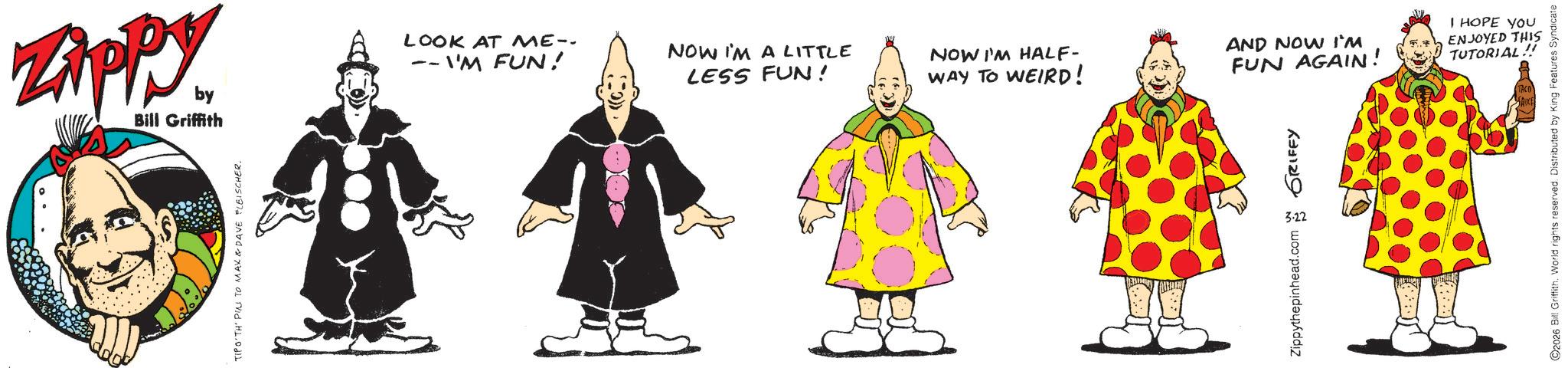 Fictional character OCR: Zippy by Bill Griffith TIPO TH' PIN TO MAX & DAVE FLEISCHER. LOOK AT ME-- -- I'M FUN! -- NOW I'M A LITTLE LESS FUN! I HOPE YOU NOW I'M HALF- WAY TO WEIRD! AND NOW I'M ENJOYED THIS FUN AGAIN! TUTORIAL!! 3.22 Zippythepinhead.com GRIFFY O2026 Bill GriffithWorld rights reserved. Distributed by King Features Syndicate Zippy by Bill Griffith TIPO TH ' PIN TO MAX & DAVE FLEISCHER . LOOK AT ME-- -- I'M FUN ! -- NOW I'M A LITTLE LESS FUN ! I HOPE YOU NOW I'M HALF- WAY TO WEIRD ! AND NOW I'M ENJOYED THIS FUN AGAIN ! TUTORIAL !! 3.22 Zippythepinhead.com GRIFFY O2026 Bill GriffithWorld rights reserved . Distributed by King Features Syndicate