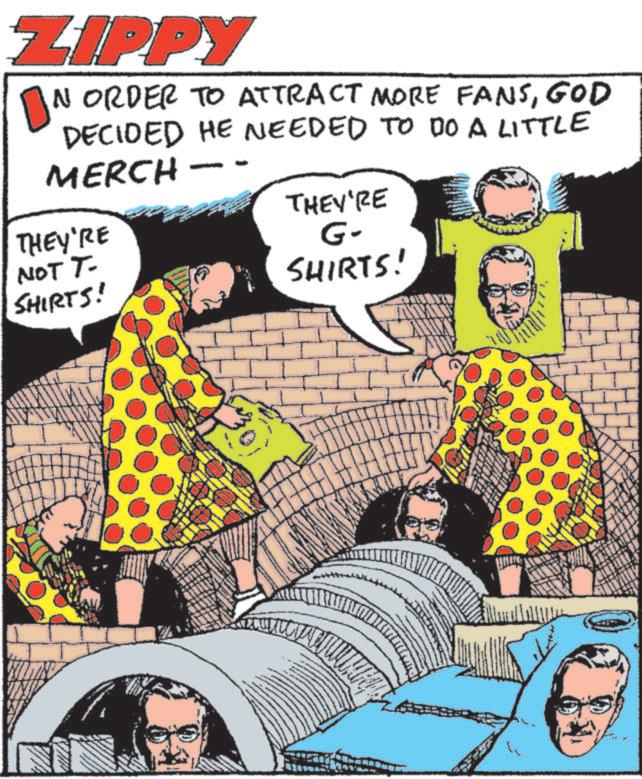 Comics OCR: ZIPPY ON ORDER TO ATTRACT MORE FANSGOD DECIDED HE NEEDED TO DO A LITTLE MERCH THEY'RE NOT T- SHIRTS! - THEY'RE G- SHIRTS! ZIPPY ON ORDER TO ATTRACT MORE FANSGOD DECIDED HE NEEDED TO DO A LITTLE MERCH THEY'RE NOT T- SHIRTS ! - THEY'RE G- SHIRTS !