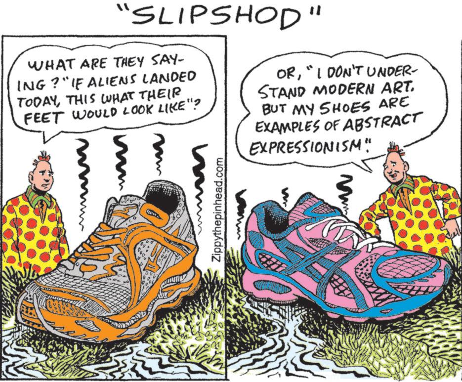 Fictional character OCR: "SLIPSHOD" WHAT ARE THEY SAY- ING?" IF ALIENS LANDED TODAYTHIS WHAT THEIR FEET WOULD LOOK LIKE"? m OR"I DON'T UNDER- STAND MODERN ART. BUT MY SHOES ARE EXAMPLES OF ABSTRACT EXPRESSIONISM" Zippythepinhead.com Mam " SLIPSHOD " WHAT ARE THEY SAY- ING ? " IF ALIENS LANDED TODAYTHIS WHAT THEIR FEET WOULD LOOK LIKE " ? m OR" I DON'T UNDER- STAND MODERN ART . BUT MY SHOES ARE EXAMPLES OF ABSTRACT EXPRESSIONISM " Zippythepinhead.com Mam
