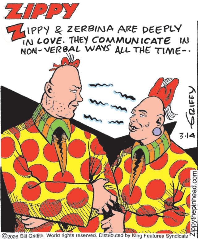 Fictional character OCR: ZIPPY ZIPPY & ZERBINA ARE DEEPLY IN LOVE. THEY COMMUNICATE IN NON-VERBAL WAYS ALL THE TIME-. ?? ???? ??????? 3.14 2026 Bill Griffith. World rights reserved. Distributed by King Features Syndicate .com. Zippythepinhead.c ZIPPY ZIPPY & ZERBINA ARE DEEPLY IN LOVE . THEY COMMUNICATE IN NON - VERBAL WAYS ALL THE TIME- . ?? ???? ??????? 3.14 2026 Bill Griffith . World rights reserved . Distributed by King Features Syndicate .com . Zippythepinhead.c