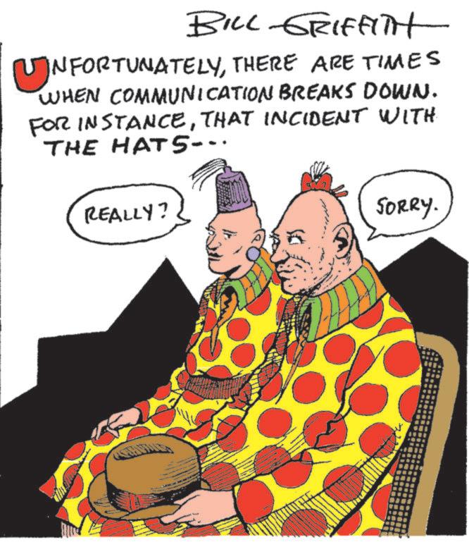 Costume design OCR: BILL GRIFFITH ?NFORTUNATELYTHERE ARE TIMES WHEN COMMUNICATION BREAKS DOWN. FOR INSTANCETHAT INCIDENT WITH THE HATS... REALLY? SORRY. BILL GRIFFITH ?NFORTUNATELYTHERE ARE TIMES WHEN COMMUNICATION BREAKS DOWN . FOR INSTANCETHAT INCIDENT WITH THE HATS ... REALLY ? SORRY .