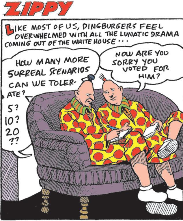 Publication OCR: ZIPPY LIKE MOST OF USDINGBURGERS FEEL OVERWHELMED WITH ALL THE LUNATIC DRAMA COMING OUT OF THE WHITE HOUSE.. HOW MANY MORE SURREAL SCENARIOS CAN WE TOLER- NOW ARE YOU SORRY YOU VOTED FOR HIM? ATE? 5? 10? 20 ?? ZIPPY LIKE MOST OF USDINGBURGERS FEEL OVERWHELMED WITH ALL THE LUNATIC DRAMA COMING OUT OF THE WHITE HOUSE .. HOW MANY MORE SURREAL SCENARIOS CAN WE TOLER- NOW ARE YOU SORRY YOU VOTED FOR HIM ? ATE ? 5 ? 10 ? 20 ??
