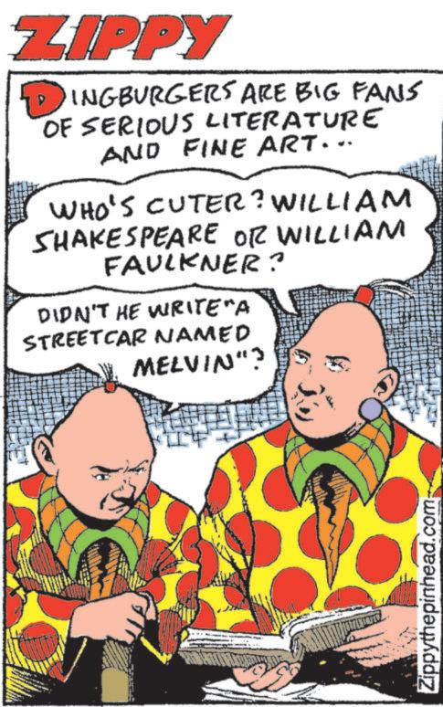 Animated cartoon OCR: ZIPPY ? INGBURGERS ARE BIG FANS OF SERIOUS LITERATURE AND FINE ART... WHO'S CUTER? WILLIAM SHAKESPEARE OR WILLIAM FAULKNER? DIDN'T HE WRITE"A STREETCAR NAMED MELVIN"? Zippythepinhead.com ZIPPY ? INGBURGERS ARE BIG FANS OF SERIOUS LITERATURE AND FINE ART ... WHO'S CUTER ? WILLIAM SHAKESPEARE OR WILLIAM FAULKNER ? DIDN'T HE WRITE " A STREETCAR NAMED MELVIN " ? Zippythepinhead.com