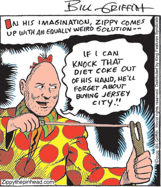 Publication OCR: BILL GRIFFINt IN HIS IMAGINATIONZIPPY COMES UP WITH AN EQUALLY WEIRD SOLUTION. IF I CAN KNOCK THAT DIET COKE OUT OF HIS HANDHE'LL FORGET ABOUT BUYING JERSEY CITY!!! Zippythepinhead.com 2026 Bill Griffith. World rights reserved. Distributed by King Features SyndicateBILL GRIFFINt IN HIS IMAGINATIONZIPPY COMES UP WITH AN EQUALLY WEIRD SOLUTION . IF I CAN KNOCK THAT DIET COKE OUT OF HIS HANDHE'LL FORGET ABOUT BUYING JERSEY CITY !!! Zippythepinhead.com 2026 Bill Griffith . World rights reserved . Distributed by King Features Syndicate