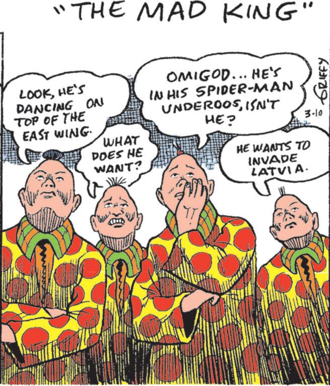 Animated cartoon OCR: THE MAD KING" LOOKHE'S DANCING ON TOP OF THE WHAT EAST WING. DOES HE WANT? OMIGOD... HE'S IN HIS SPIDER-MAN UNDEROOSISN'T HE? HE WANTS TO INVADE LATVIA. GRIFFY 3-10 THE MAD KING " LOOKHE'S DANCING ON TOP OF THE WHAT EAST WING . DOES HE WANT ? OMIGOD ... HE'S IN HIS SPIDER - MAN UNDEROOSISN'T HE ? HE WANTS TO INVADE LATVIA . GRIFFY 3-10