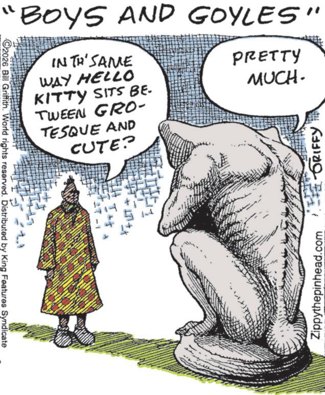 Animation OCR: Zippythepinhead.com GRIFFY "BOYS AND GOYLES" INTR'SAME WAY HELLO KITTY SITS BE. TWEEN GRO- TESQUE AND CUTE? PRETTY MUCH. ++ ++ 2026 Bill Griffith. World rights reserved. Distributed by King Features Syndicate Zippythepinhead.com GRIFFY " BOYS AND GOYLES " INTR'SAME WAY HELLO KITTY SITS BE . TWEEN GRO- TESQUE AND CUTE ? PRETTY MUCH . ++ ++ 2026 Bill Griffith . World rights reserved . Distributed by King Features Syndicate