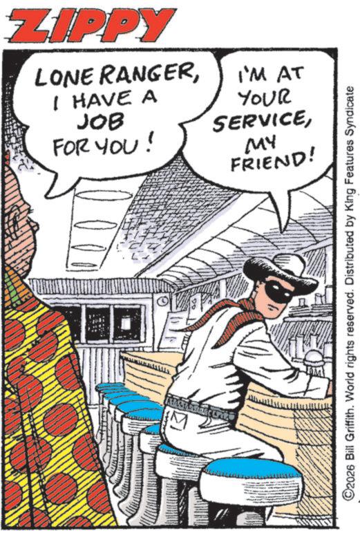 Animation OCR: ZIPPY LONE RANGERI'M AT I HAVE A JOB FOR YOU! YOUR SERVICEMY FRIEND! ©2026 Bill Griffith. World rights reserved. Distributed by King Features Syndicate ZIPPY LONE RANGERI'M AT I HAVE A JOB FOR YOU ! YOUR SERVICEMY FRIEND ! © 2026 Bill Griffith . World rights reserved . Distributed by King Features Syndicate