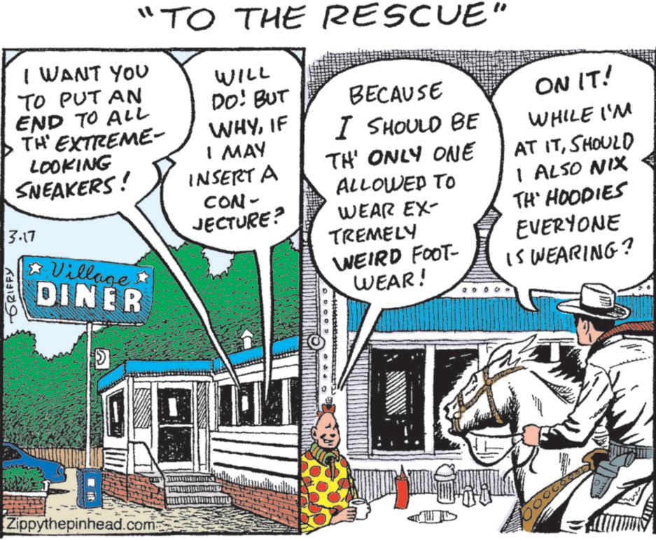 Pack animal OCR: GRIFFY "TO THE RESCUE" I WANT YOU TO PUT AN END TO ALL TH' EXTREME- LOOKING SNEAKERS! 3.17 Village DINER WILL DO: BUT WHYIF I MAY INSERT A - CON- JECTURE? BECAUSE I SHOULD BE TH' ONLY ONE ALLOWED TO WEAR EX- TREMELY WEIRD FOOT- WEAR! ON IT! WHILE I'M AT ITSHOULD I ALSO NIX TH' HOODIES EVERYONE IS WEARING? Zippythepinhead.com 00 GRIFFY " TO THE RESCUE " I WANT YOU TO PUT AN END TO ALL TH ' EXTREME- LOOKING SNEAKERS ! 3.17 Village DINER WILL DO : BUT WHYIF I MAY INSERT A - CON- JECTURE ? BECAUSE I SHOULD BE TH ' ONLY ONE ALLOWED TO WEAR EX- TREMELY WEIRD FOOT- WEAR ! ON IT ! WHILE I'M AT ITSHOULD I ALSO NIX TH ' HOODIES EVERYONE IS WEARING ? Zippythepinhead.com 00