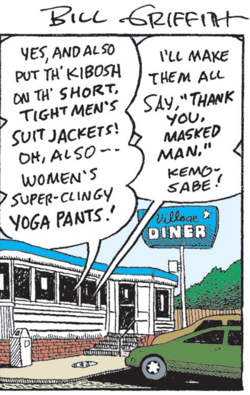Comic book OCR: BILL GRIFFITT YESAND ALSO PUT TH' KIBOSH ON TH' SHORTTIGHT MEN'S I'LL MAKE THEM ALL SAY"THANK SUIT JACKETS! YOUMASKED OHALSO- MAN" WOMEN'S KEMO- SABE! SUPER-CLINGY YOGA PANTS.' Village DINER BILL GRIFFITT YESAND ALSO PUT TH ' KIBOSH ON TH ' SHORTTIGHT MEN'S I'LL MAKE THEM ALL SAY" THANK SUIT JACKETS ! YOUMASKED OHALSO- MAN" WOMEN'S KEMO- SABE ! SUPER - CLINGY YOGA PANTS . ' Village DINER