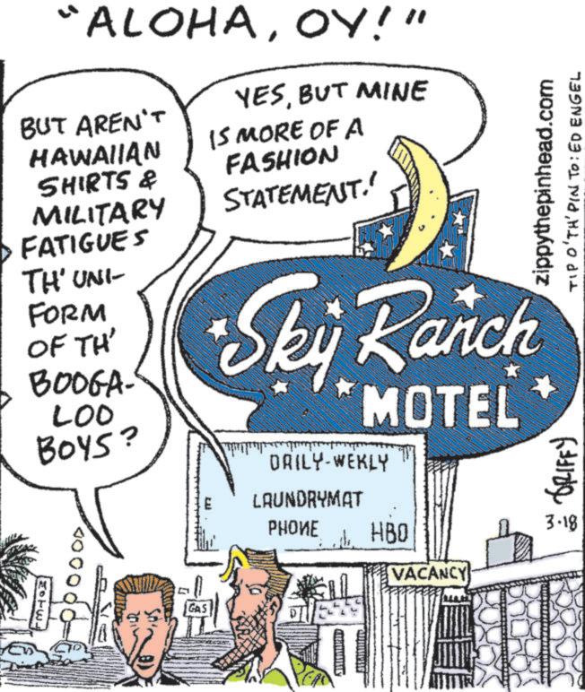 Aircraft OCR: ALOHAOY!" BUT AREN'T HAWAIIAN SHIRTS & MILITARY FATIGUES TH' UNI- FORM OF TH' BOOGA- LOO BOYS? EU YESBUT MINE IS MORE OF A FASHION STATEMENT. GRIFFY zippythepinhead.com TIP O'TH' PIN TO: ED ENGEL Sky Ranch MOTEL DAILY-WEKLY LAUNDRYMAT ????? HBQ VACANCY 3.18 GAS DIVE ALOHAOY ! " BUT AREN'T HAWAIIAN SHIRTS & MILITARY FATIGUES TH ' UNI- FORM OF TH ' BOOGA- LOO BOYS ? EU YESBUT MINE IS MORE OF A FASHION STATEMENT . GRIFFY zippythepinhead.com TIP O'TH ' PIN TO : ED ENGEL Sky Ranch MOTEL DAILY - WEKLY LAUNDRYMAT ????? HBQ VACANCY 3.18 GAS DIVE